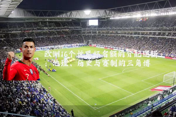 欧洲16个世界杯名额的分配逻辑：地理、历史与赛制的三角博弈